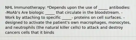 NHL Immunotherapy: *Depends upon the use of _____ antibodies: -MoAb's Are biologic _____ that circulate in the bloodstream. -Work by attaching to specific _____- proteins on cell surfaces. -designed to activate the patient's own macrophages, monocytes, and neutrophils (the natural killer cells) to attack and destroy cancers cells that it binds