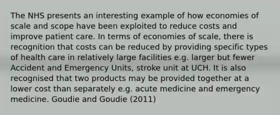 The NHS presents an interesting example of how economies of scale and scope have been exploited to reduce costs and improve patient care. In terms of economies of scale, there is recognition that costs can be reduced by providing specific types of health care in relatively large facilities e.g. larger but fewer Accident and Emergency Units, stroke unit at UCH. It is also recognised that two products may be provided together at a lower cost than separately e.g. acute medicine and emergency medicine. Goudie and Goudie (2011)