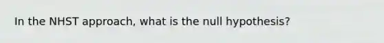 In the NHST approach, what is the null hypothesis?