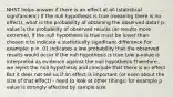 NHST helps answer if there is an effect at all (statistical signifancenc) If the null hypothesis is true (meaning there is no effect), what is the probability of obtaining the observed data? p-value is the probability of observed results (or results more extreme), if the null hypothesis is true must be lower than chosen α to indicate a statistically significant difference For example: p = .01 indicates a low probability that the observed results would occur if the null hypothesis is true Low p-value is interpreted as evidence against the null hypothesis Therefore, we reject the null hypothesis and conclude that there is an effect But it does not tell us if an effect is important (or even about the size of that effect) - need to look at other tihings; for example p value is strongly affected by sample size