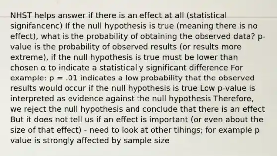 NHST helps answer if there is an effect at all (statistical signifancenc) If the null hypothesis is true (meaning there is no effect), what is the probability of obtaining the observed data? p-value is the probability of observed results (or results more extreme), if the null hypothesis is true must be lower than chosen α to indicate a statistically significant difference For example: p = .01 indicates a low probability that the observed results would occur if the null hypothesis is true Low p-value is interpreted as evidence against the null hypothesis Therefore, we reject the null hypothesis and conclude that there is an effect But it does not tell us if an effect is important (or even about the size of that effect) - need to look at other tihings; for example p value is strongly affected by sample size