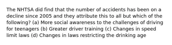 The NHTSA did find that the number of accidents has been on a decline since 2005 and they attribute this to all but which of the following? (a) More social awareness to the challenges of driving for teenagers (b) Greater driver training (c) Changes in speed limit laws (d) Changes in laws restricting the drinking age