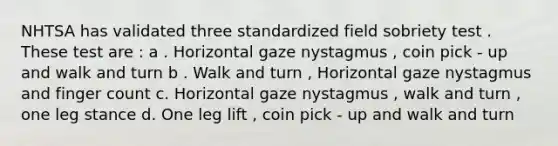 NHTSA has validated three standardized field sobriety test . These test are : a . Horizontal gaze nystagmus , coin pick - up and walk and turn b . Walk and turn , Horizontal gaze nystagmus and finger count c. Horizontal gaze nystagmus , walk and turn , one leg stance d. One leg lift , coin pick - up and walk and turn