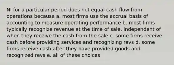 NI for a particular period does not equal cash flow from operations because a. most firms use the accrual basis of accounting to measure operating performance b. most firms typically recognize revenue at the time of sale, independent of when they receive the cash from the sale c. some firms receive cash before providing services and recognizing revs d. some firms receive cash after they have provided goods and recognized revs e. all of these choices