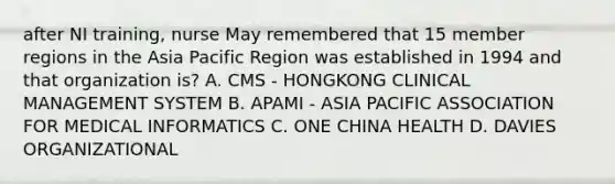 after NI training, nurse May remembered that 15 member regions in the Asia Pacific Region was established in 1994 and that organization is? A. CMS - HONGKONG CLINICAL MANAGEMENT SYSTEM B. APAMI - ASIA PACIFIC ASSOCIATION FOR MEDICAL INFORMATICS C. ONE CHINA HEALTH D. DAVIES ORGANIZATIONAL