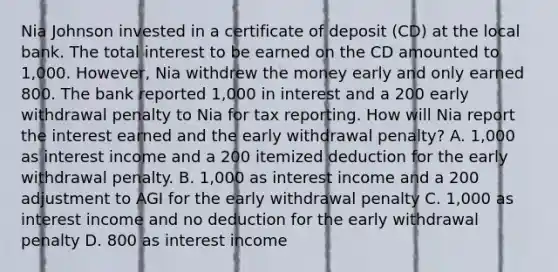 Nia Johnson invested in a certificate of deposit (CD) at the local bank. The total interest to be earned on the CD amounted to 1,000. However, Nia withdrew the money early and only earned 800. The bank reported 1,000 in interest and a 200 early withdrawal penalty to Nia for tax reporting. How will Nia report the interest earned and the early withdrawal penalty? A. 1,000 as interest income and a 200 itemized deduction for the early withdrawal penalty. B. 1,000 as interest income and a 200 adjustment to AGI for the early withdrawal penalty C. 1,000 as interest income and no deduction for the early withdrawal penalty D. 800 as interest income