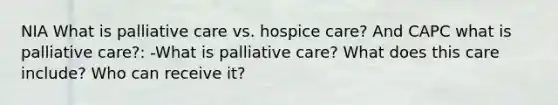 NIA What is palliative care vs. hospice care? And CAPC what is palliative care?: -What is palliative care? What does this care include? Who can receive it?