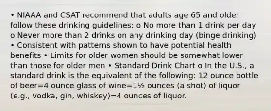 • NIAAA and CSAT recommend that adults age 65 and older follow these drinking guidelines: o No more than 1 drink per day o Never more than 2 drinks on any drinking day (binge drinking) • Consistent with patterns shown to have potential health benefits • Limits for older women should be somewhat lower than those for older men • Standard Drink Chart o In the U.S., a standard drink is the equivalent of the following: 12 ounce bottle of beer=4 ounce glass of wine=1½ ounces (a shot) of liquor (e.g., vodka, gin, whiskey)=4 ounces of liquor.