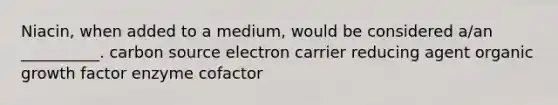 Niacin, when added to a medium, would be considered a/an __________. carbon source electron carrier reducing agent organic growth factor enzyme cofactor