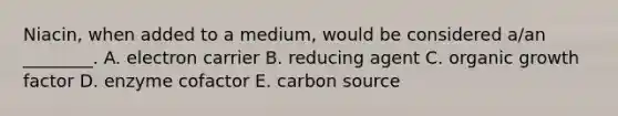 Niacin, when added to a medium, would be considered a/an ________. A. electron carrier B. reducing agent C. organic growth factor D. enzyme cofactor E. carbon source