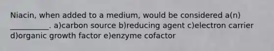 Niacin, when added to a medium, would be considered a(n) __________. a)carbon source b)reducing agent c)electron carrier d)organic growth factor e)enzyme cofactor