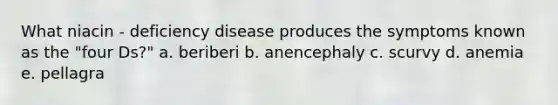 What niacin - deficiency disease produces the symptoms known as the "four Ds?" a. beriberi b. anencephaly c. scurvy d. anemia e. pellagra