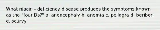 What niacin - deficiency disease produces the symptoms known as the "four Ds?" a. anencephaly b. anemia c. pellagra d. beriberi e. scurvy