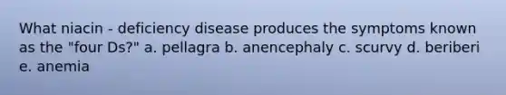 What niacin - deficiency disease produces the symptoms known as the "four Ds?" a. pellagra b. anencephaly c. scurvy d. beriberi e. anemia