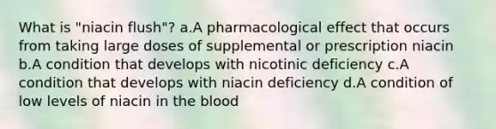 What is "niacin flush"? a.A pharmacological effect that occurs from taking large doses of supplemental or prescription niacin b.A condition that develops with nicotinic deficiency c.A condition that develops with niacin deficiency d.A condition of low levels of niacin in the blood