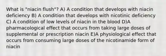 What is "niacin flush"? A) A condition that develops with niacin deficiency B) A condition that develops with nicotinic deficiency C) A condition of low levels of niacin in the blood D)A pharmacological effect that occurs from taking large doses of supplemental or prescription niacin E)A physiological effect that occurs from consuming large doses of the nicotinamide form of niacin