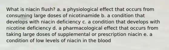 What is niacin flush? a. a physiological effect that occurs from consuming large doses of nicotinamide b. a condition that develops with niacin deficiency c. a condition that develops with nicotine deficiency d. a pharmacological effect that occurs from taking large doses of supplemental or prescription niacin e. a condition of low levels of niacin in the blood