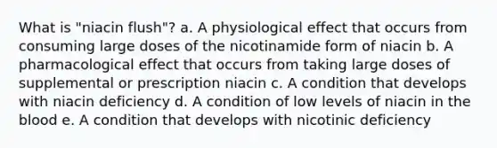 What is "niacin flush"? a. A physiological effect that occurs from consuming large doses of the nicotinamide form of niacin b. A pharmacological effect that occurs from taking large doses of supplemental or prescription niacin c. A condition that develops with niacin deficiency d. A condition of low levels of niacin in the blood e. A condition that develops with nicotinic deficiency