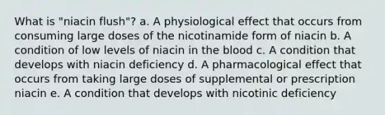 What is "niacin flush"? a. A physiological effect that occurs from consuming large doses of the nicotinamide form of niacin b. A condition of low levels of niacin in the blood c. A condition that develops with niacin deficiency d. A pharmacological effect that occurs from taking large doses of supplemental or prescription niacin e. A condition that develops with nicotinic deficiency