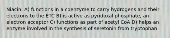 Niacin: A) functions in a coenzyme to carry hydrogens and their electrons to the ETC B) is active as pyridoxal phosphate, an electron acceptor C) functions as part of acetyl CoA D) helps an enzyme involved in the synthesis of seretonin from tryptophan