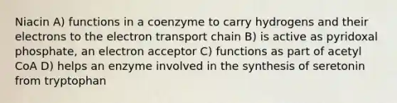 Niacin A) functions in a coenzyme to carry hydrogens and their electrons to <a href='https://www.questionai.com/knowledge/k57oGBr0HP-the-electron-transport-chain' class='anchor-knowledge'>the electron transport chain</a> B) is active as pyridoxal phosphate, an electron acceptor C) functions as part of acetyl CoA D) helps an enzyme involved in the synthesis of seretonin from tryptophan