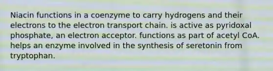 Niacin functions in a coenzyme to carry hydrogens and their electrons to the electron transport chain. is active as pyridoxal phosphate, an electron acceptor. functions as part of acetyl CoA. helps an enzyme involved in the synthesis of seretonin from tryptophan.