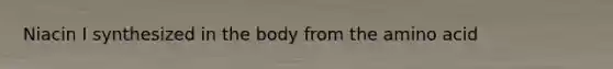 Niacin I synthesized in the body from the amino acid