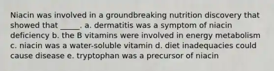 Niacin was involved in a groundbreaking nutrition discovery that showed that _____. a. dermatitis was a symptom of niacin deficiency b. the B vitamins were involved in energy metabolism c. niacin was a water-soluble vitamin d. diet inadequacies could cause disease e. tryptophan was a precursor of niacin