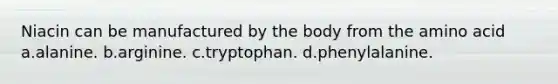 Niacin can be manufactured by the body from the amino acid a.alanine. b.arginine. c.tryptophan. d.phenylalanine.