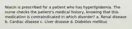 Niacin is prescribed for a patient who has hyperlipidemia. The nurse checks the patient's medical history, knowing that this medication is contraindicated in which disorder? a. Renal disease b. Cardiac disease c. Liver disease d. Diabetes mellitus