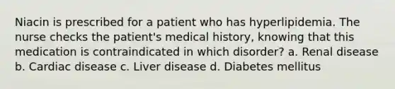 Niacin is prescribed for a patient who has hyperlipidemia. The nurse checks the patient's medical history, knowing that this medication is contraindicated in which disorder? a. Renal disease b. Cardiac disease c. Liver disease d. Diabetes mellitus