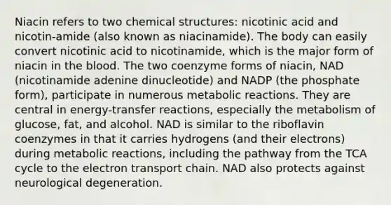 Niacin refers to two chemical structures: nicotinic acid and nicotin-amide (also known as niacinamide). The body can easily convert nicotinic acid to nicotinamide, which is the major form of niacin in the blood. The two coenzyme forms of niacin, NAD (nicotinamide adenine dinucleotide) and NADP (the phosphate form), participate in numerous metabolic reactions. They are central in energy-transfer reactions, especially the metabolism of glucose, fat, and alcohol. NAD is similar to the riboflavin coenzymes in that it carries hydrogens (and their electrons) during metabolic reactions, including the pathway from the TCA cycle to the electron transport chain. NAD also protects against neurological degeneration.