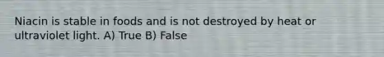 Niacin is stable in foods and is not destroyed by heat or ultraviolet light. A) True B) False
