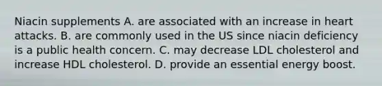 Niacin supplements A. are associated with an increase in heart attacks. B. are commonly used in the US since niacin deficiency is a public health concern. C. may decrease LDL cholesterol and increase HDL cholesterol. D. provide an essential energy boost.