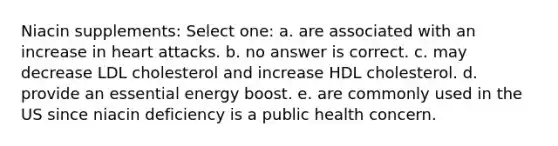 Niacin supplements: Select one: a. are associated with an increase in heart attacks. b. no answer is correct. c. may decrease LDL cholesterol and increase HDL cholesterol. d. provide an essential energy boost. e. are commonly used in the US since niacin deficiency is a public health concern.