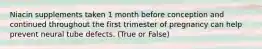 Niacin supplements taken 1 month before conception and continued throughout the first trimester of pregnancy can help prevent neural tube defects. (True or False)