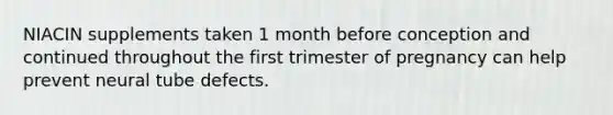 NIACIN supplements taken 1 month before conception and continued throughout the first trimester of pregnancy can help prevent neural tube defects.
