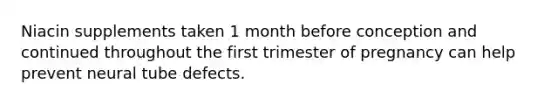 Niacin supplements taken 1 month before conception and continued throughout the first trimester of pregnancy can help prevent neural tube defects.