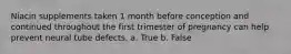 Niacin supplements taken 1 month before conception and continued throughout the first trimester of pregnancy can help prevent neural tube defects. a. True b. False