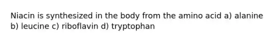 Niacin is synthesized in the body from the amino acid a) alanine b) leucine c) riboflavin d) tryptophan