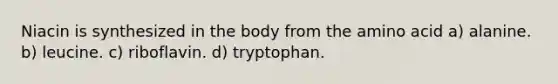 Niacin is synthesized in the body from the amino acid a) alanine. b) leucine. c) riboflavin. d) tryptophan.