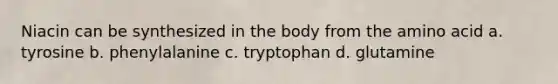 Niacin can be synthesized in the body from the amino acid a. tyrosine b. phenylalanine c. tryptophan d. glutamine