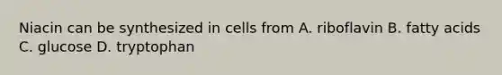 Niacin can be synthesized in cells from A. riboflavin B. fatty acids C. glucose D. tryptophan