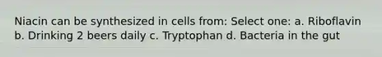 Niacin can be synthesized in cells from: Select one: a. Riboflavin b. Drinking 2 beers daily c. Tryptophan d. Bacteria in the gut