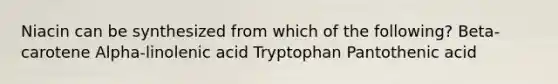 Niacin can be synthesized from which of the following? Beta-carotene Alpha-linolenic acid Tryptophan Pantothenic acid