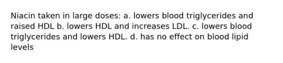 Niacin taken in large doses: a. lowers blood triglycerides and raised HDL b. lowers HDL and increases LDL. c. lowers blood triglycerides and lowers HDL. d. has no effect on blood lipid levels