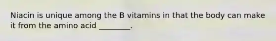 Niacin is unique among the B vitamins in that the body can make it from the amino acid ________.