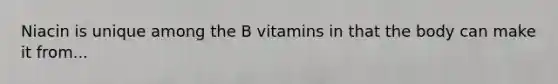 Niacin is unique among the B vitamins in that the body can make it from...