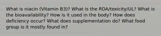 What is niacin (Vitamin B3)? What is the RDA/toxicity/UL? What is the bioavailability? How is it used in the body? How does deficiency occur? What does supplementation do? What food group is it mostly found in?