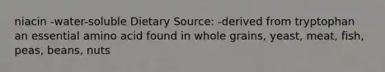 niacin -water-soluble Dietary Source: -derived from tryptophan an essential amino acid found in whole grains, yeast, meat, fish, peas, beans, nuts